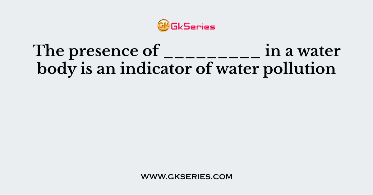 The presence of _________ in a water body is an indicator of water pollution