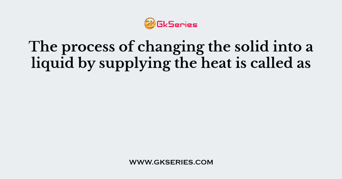 The process of changing the solid into a liquid by supplying the heat is called as