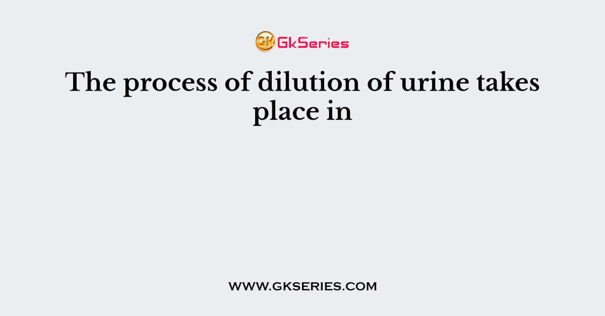 The process of dilution of urine takes place in