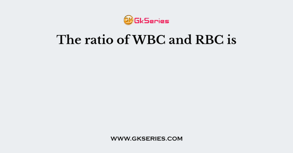 The ratio of WBC and RBC is