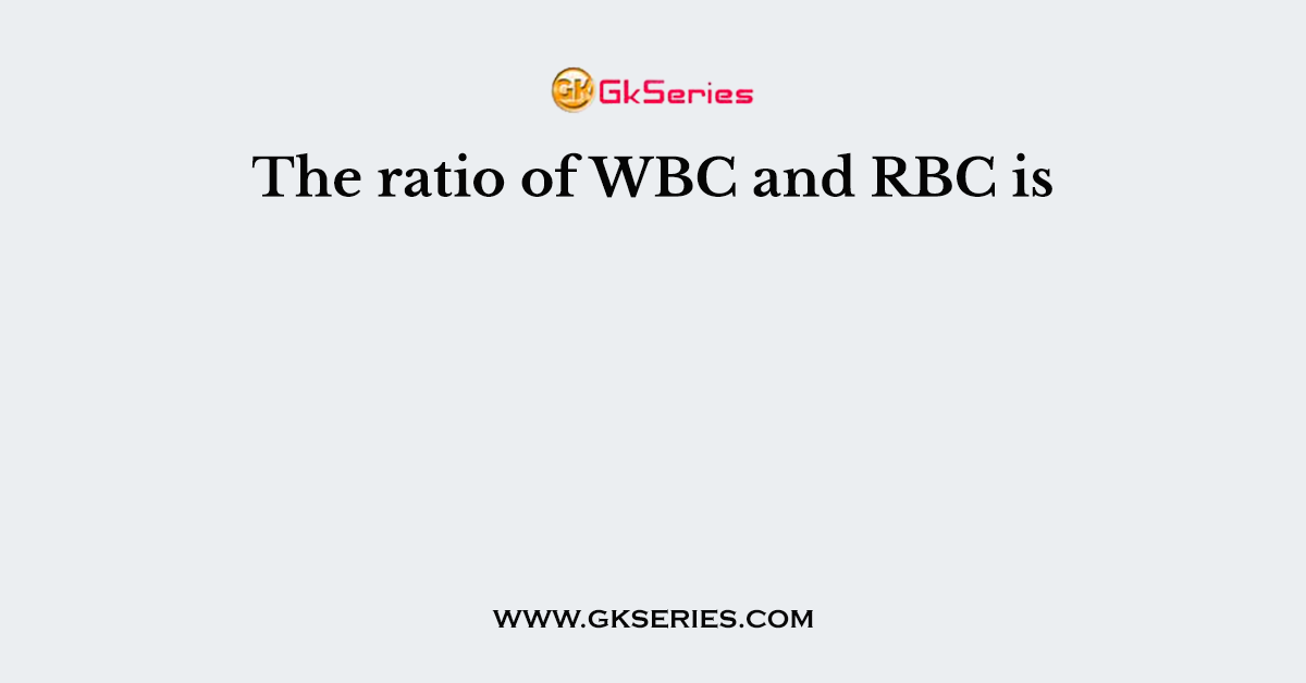 The ratio of WBC and RBC is