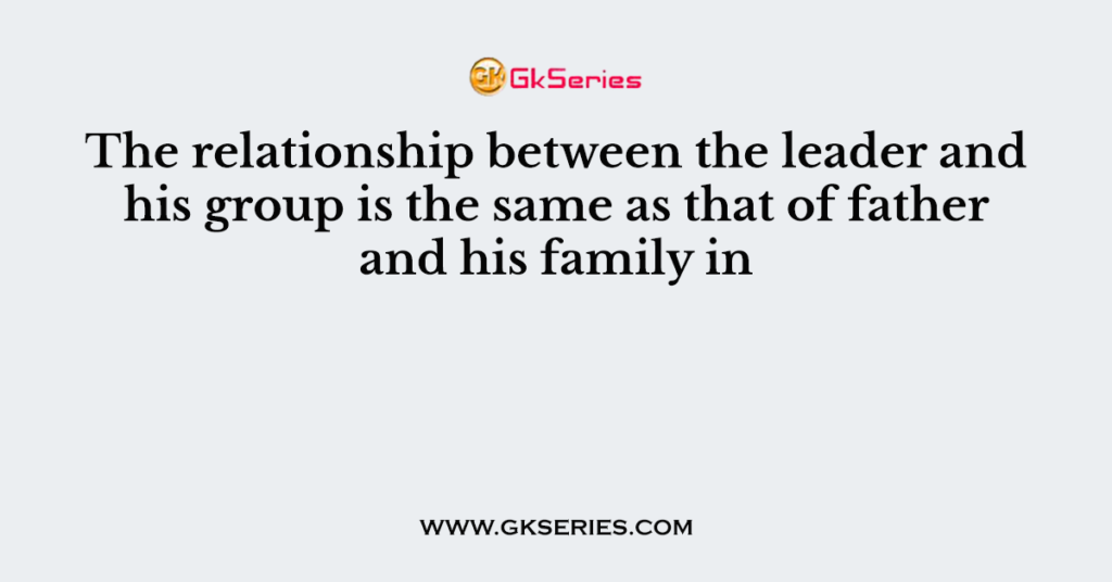 The relationship between the leader and his group is the same as that of father and his family in