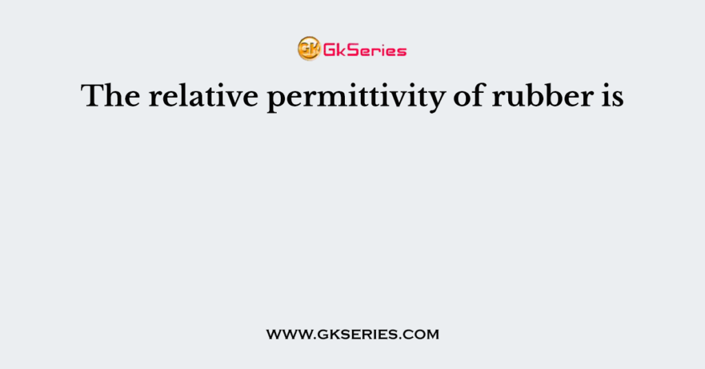 The relative permittivity of rubber is