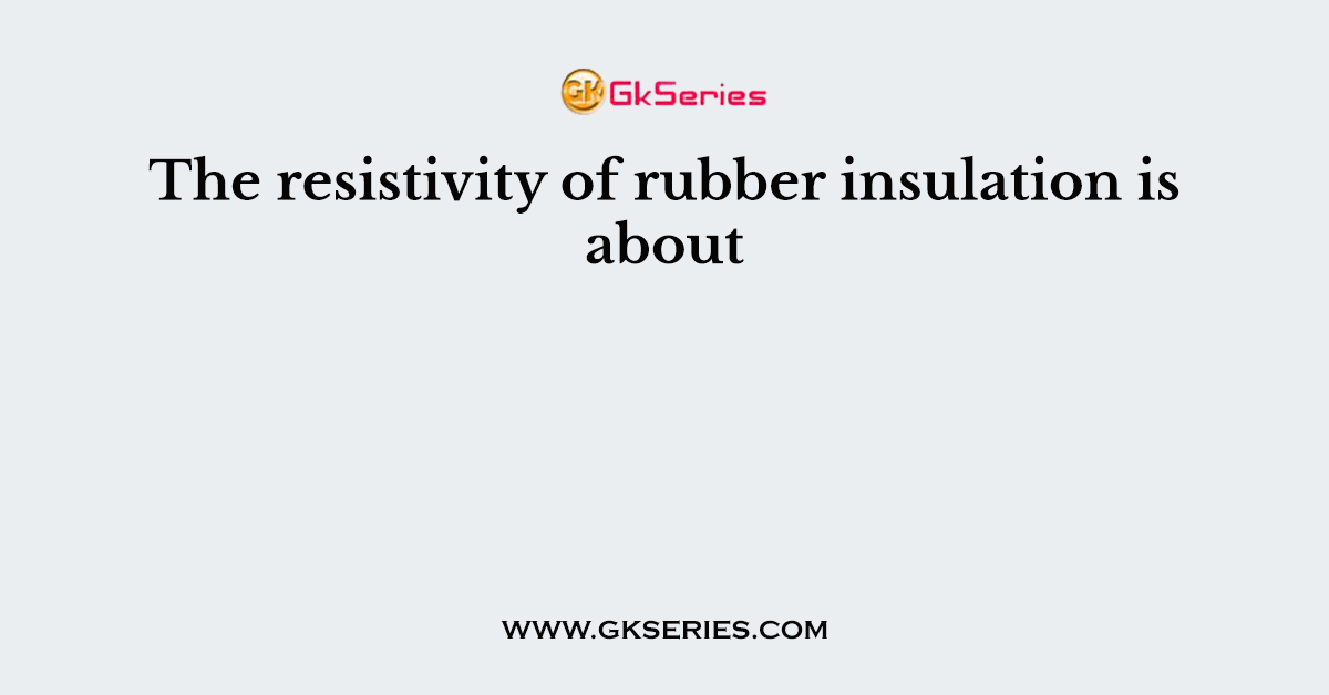 The resistivity of rubber insulation is about