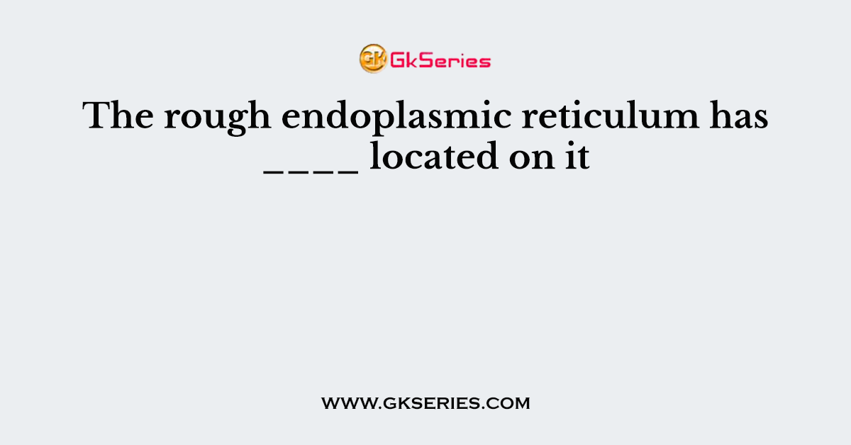 The rough endoplasmic reticulum has ____ located on it