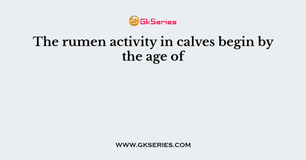 The rumen activity in calves begin by the age of