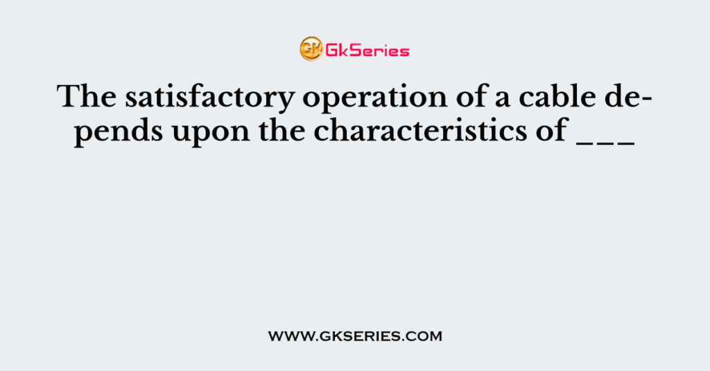 The satisfactory operation of a cable depends upon the characteristics of ___