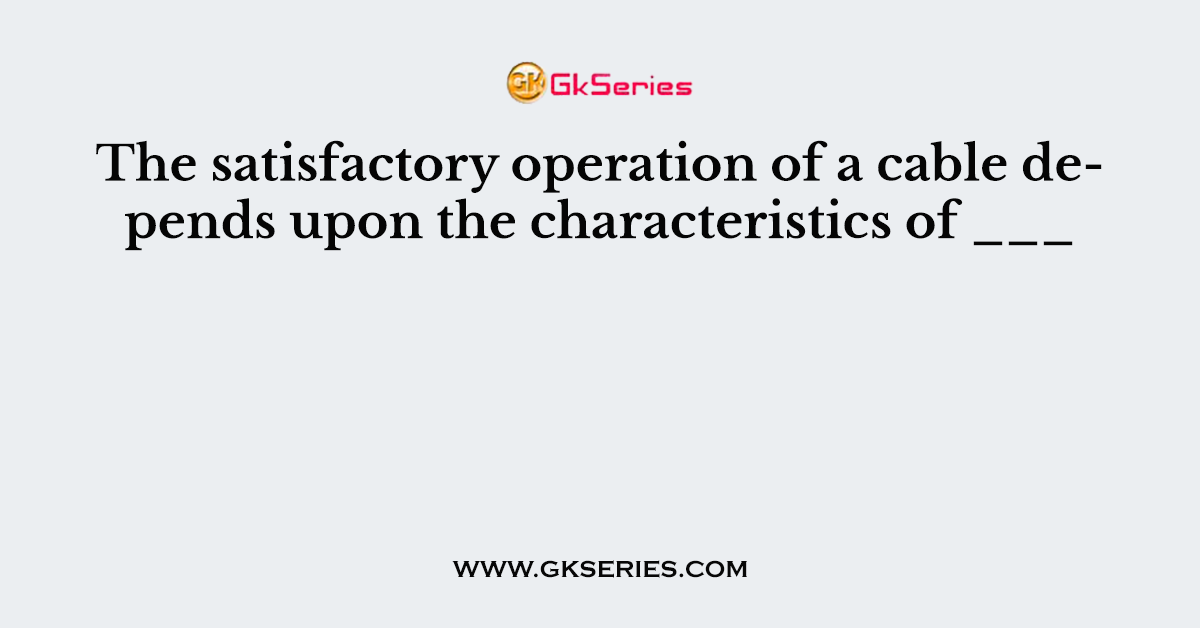 The satisfactory operation of a cable depends upon the characteristics of ___