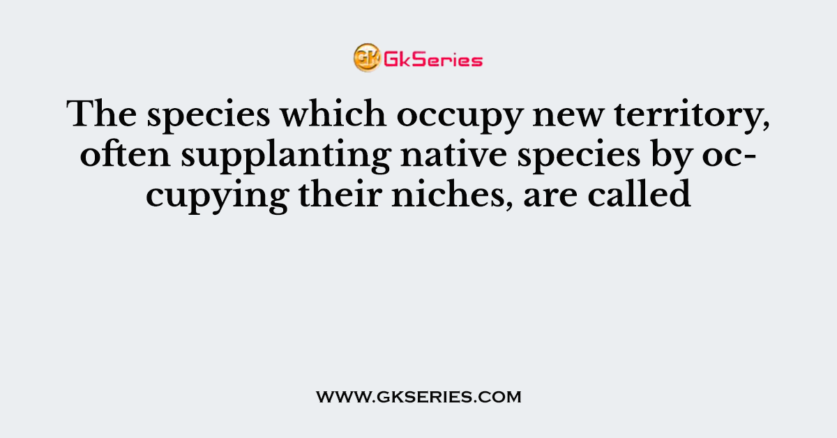 The species which occupy new territory, often supplanting native species by occupying their niches, are called