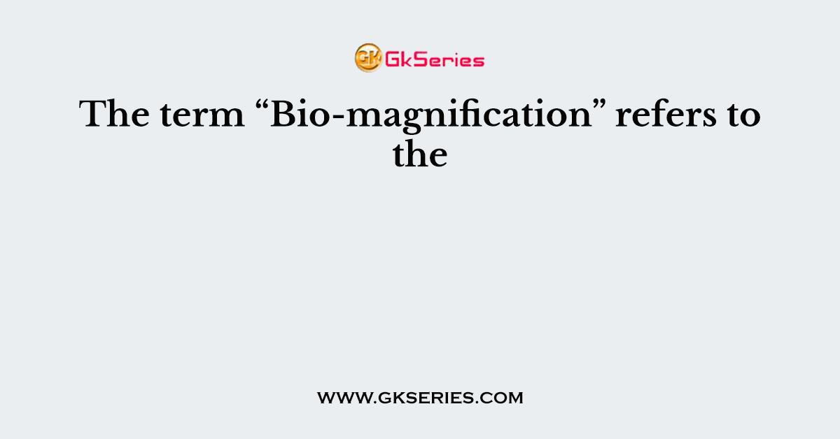 The term “Bio-magnification” refers to the