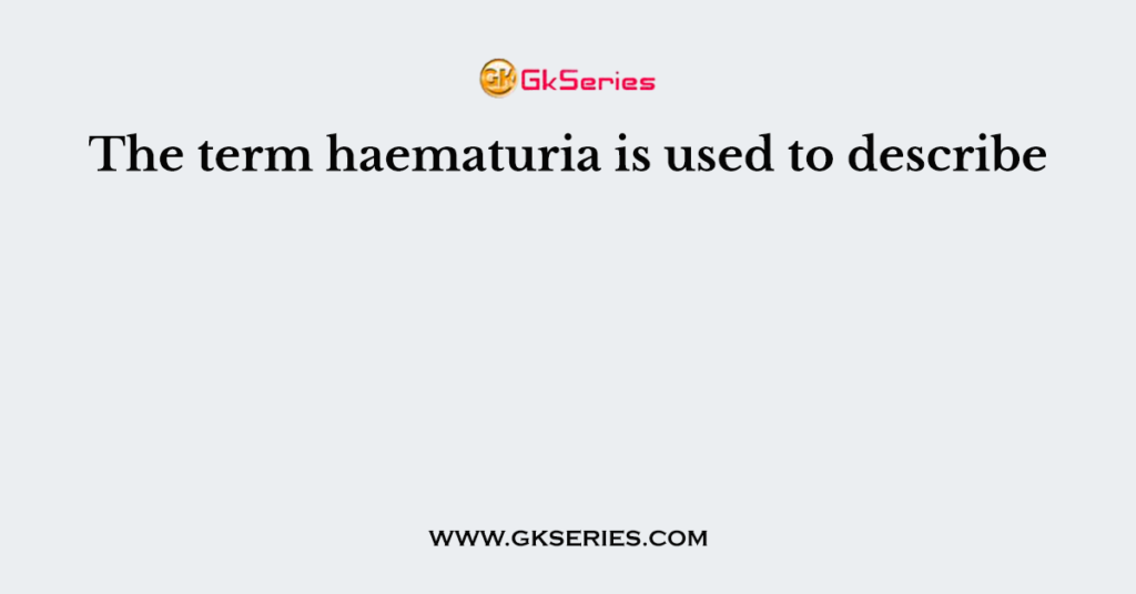 The term haematuria is used to describe