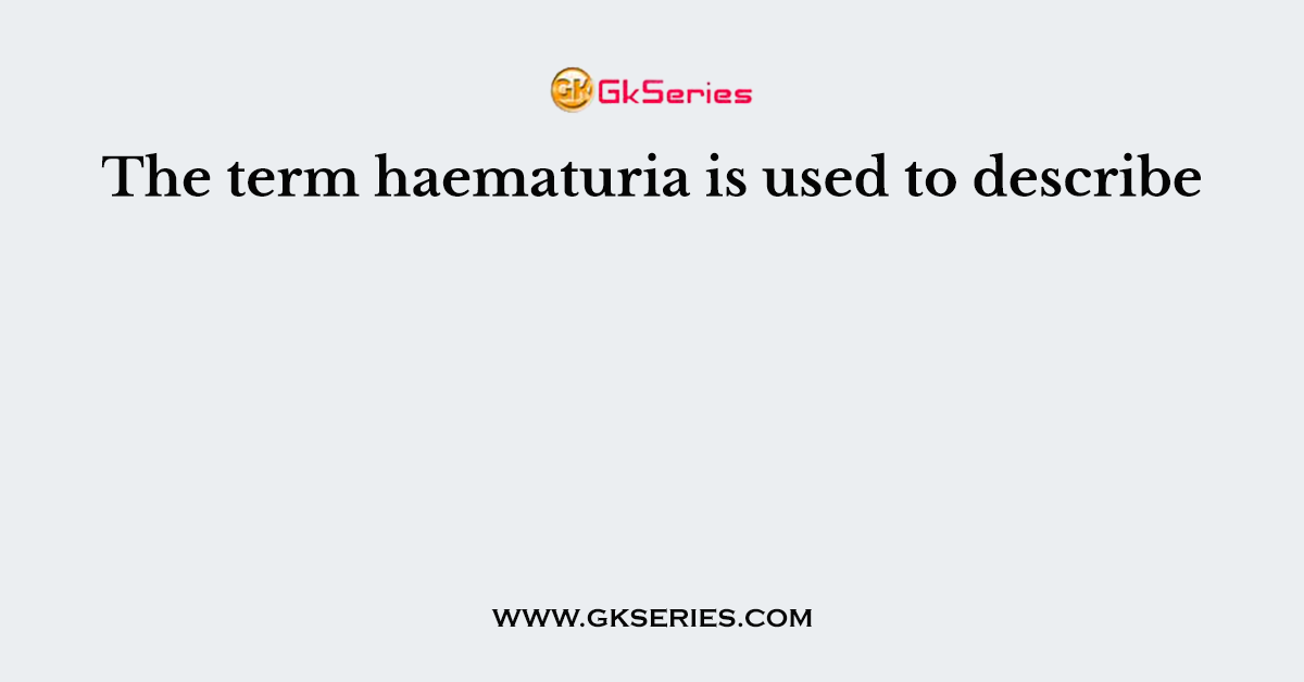 The term haematuria is used to describe