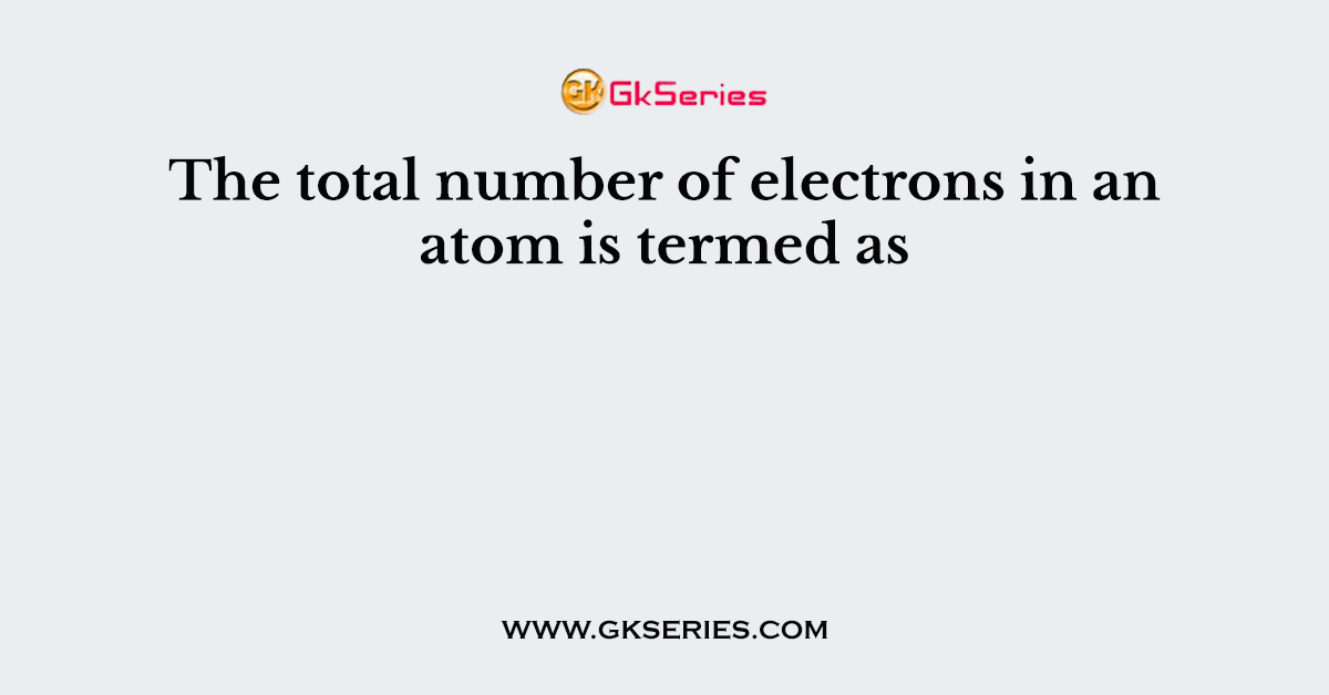 The total number of electrons in an atom is termed as