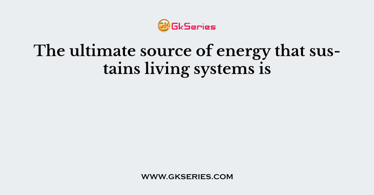 The ultimate source of energy that sustains living systems is