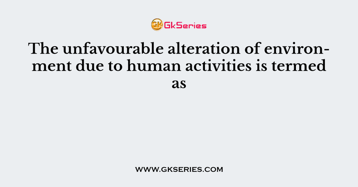 The unfavourable alteration of environment due to human activities is termed as