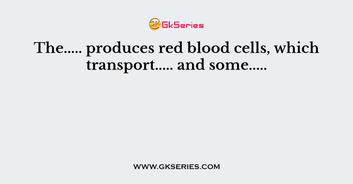 The..... produces red blood cells, which transport..... and some.....