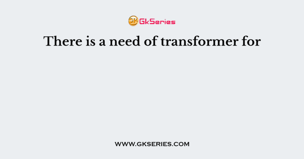 There is a need of transformer for