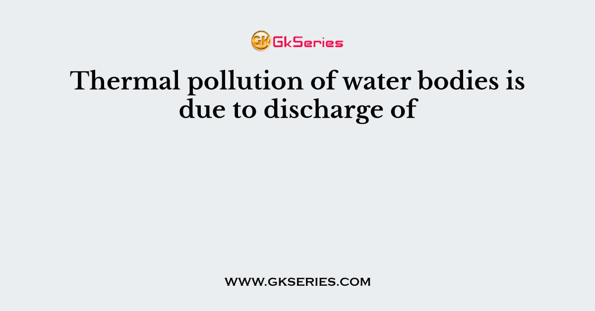 Thermal pollution of water bodies is due to discharge of