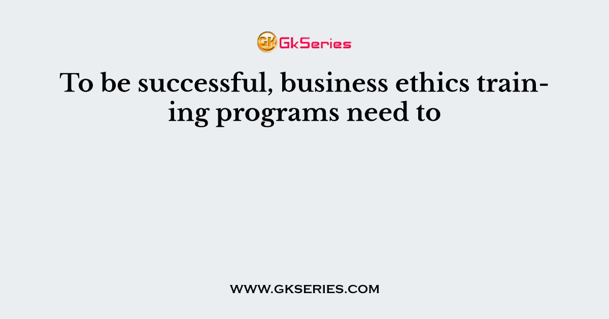 To be successful, business ethics training programs need to