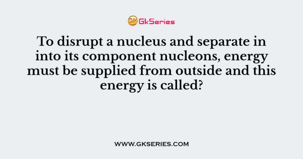 To disrupt a nucleus and separate in into its component nucleons, energy must be supplied from outside and this energy is called?