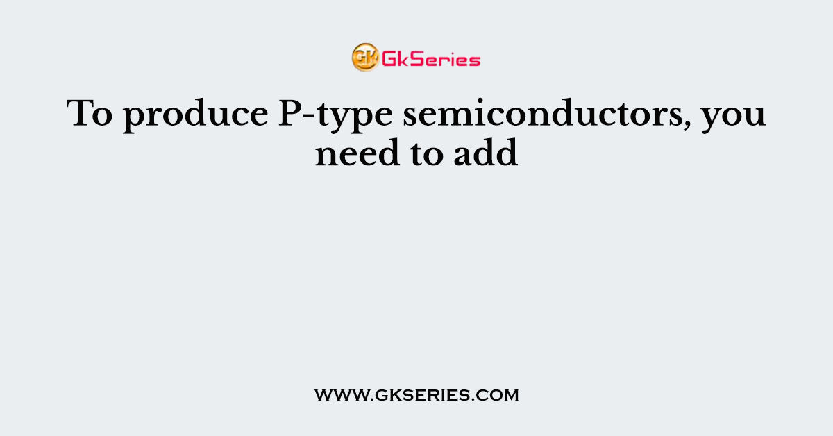 To produce P-type semiconductors, you need to add