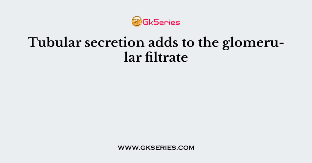 Tubular secretion adds to the glomerular filtrate