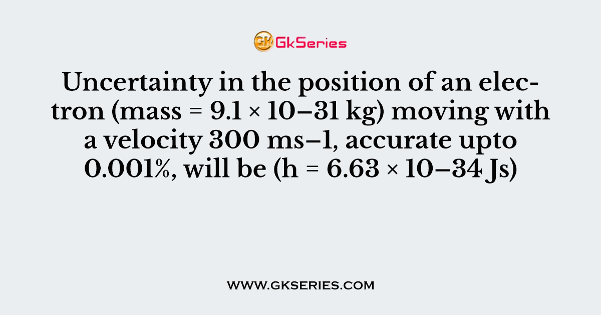 Uncertainty in the position of an electron (mass = 9.1 × 10–31 kg) moving with a velocity 300 ms–1, accurate upto 0.001%, will be (h = 6.63 × 10–34 Js)
