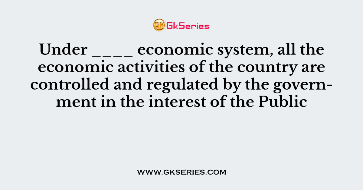 Under ____ economic system, all the economic activities of the country are controlled and regulated by the government in the interest of the Public