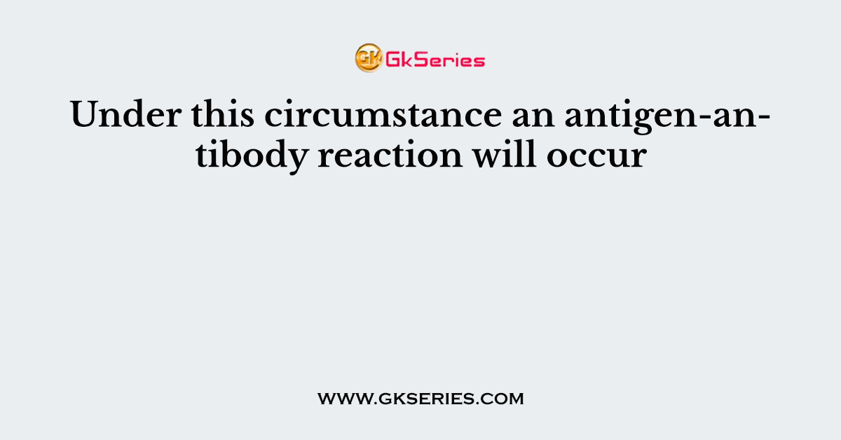 Under this circumstance an antigen-antibody reaction will occur
