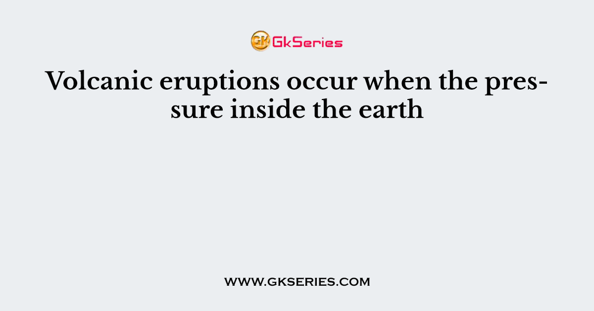Volcanic eruptions occur when the pressure inside the earth
