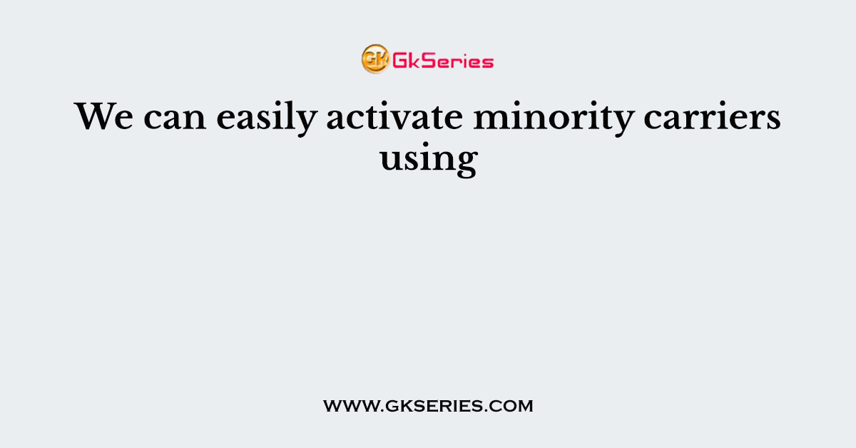 We can easily activate minority carriers using