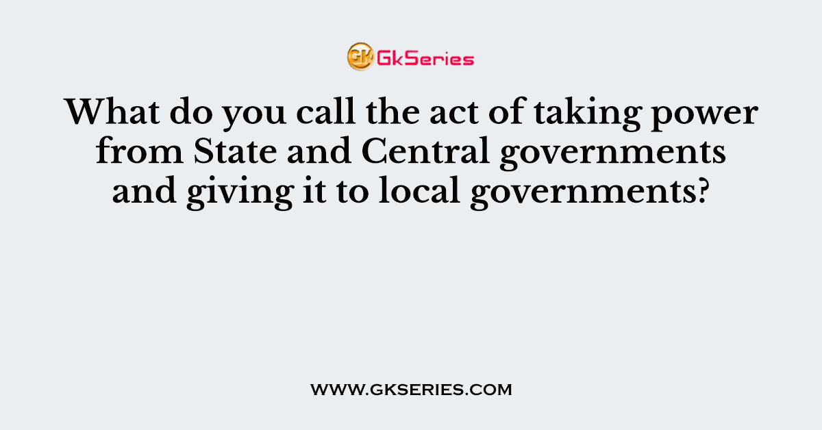 What do you call the act of taking power from State and Central governments and giving it to local governments?