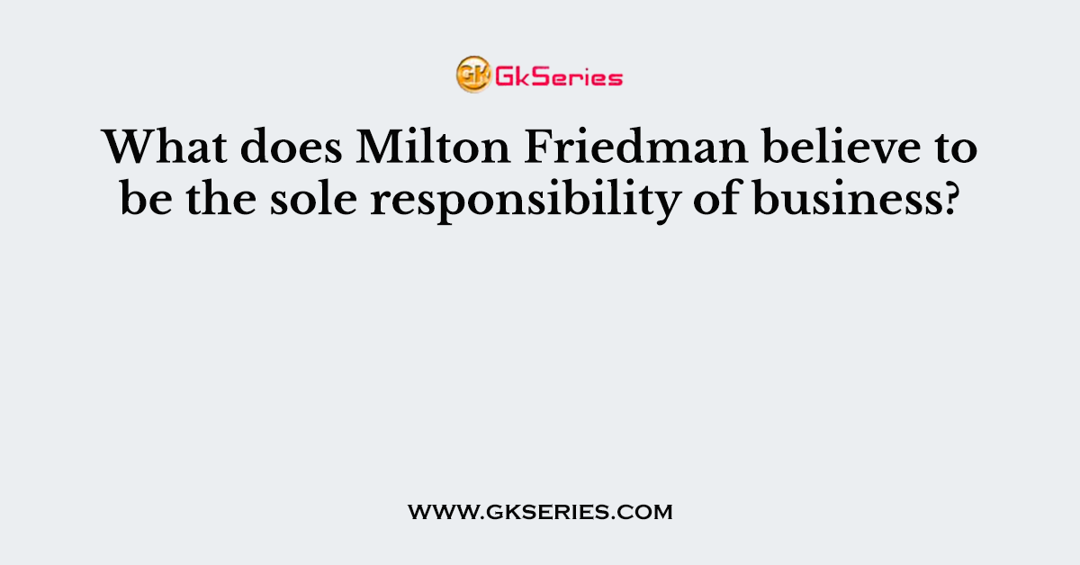 What does Milton Friedman believe to be the sole responsibility of business?