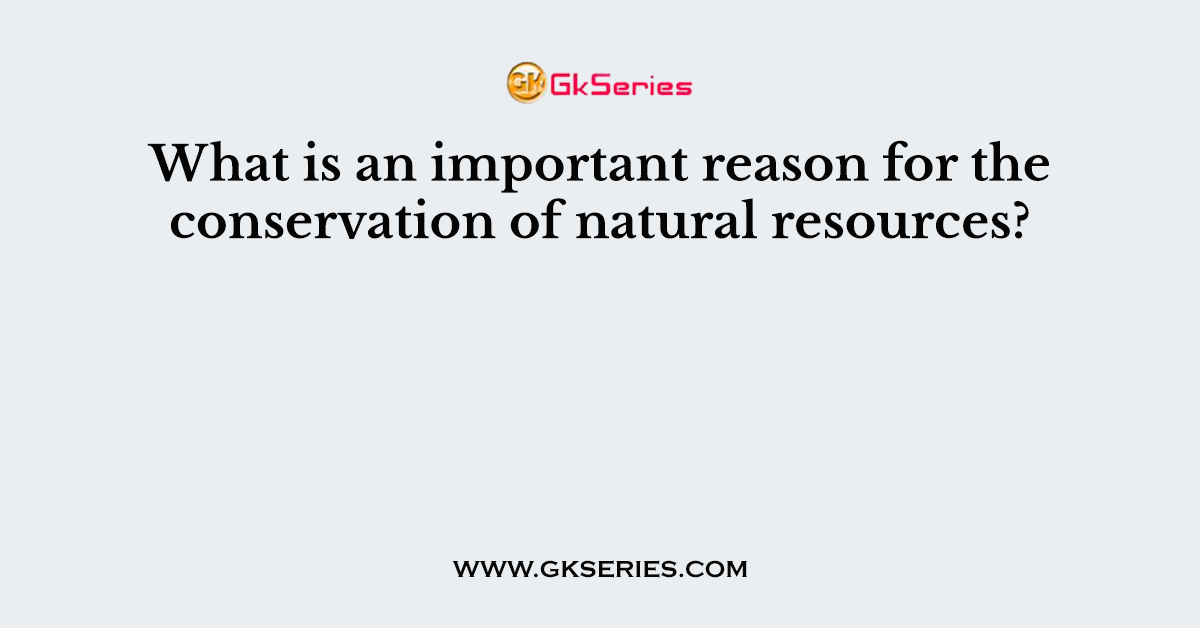 What is an important reason for the conservation of natural resources?