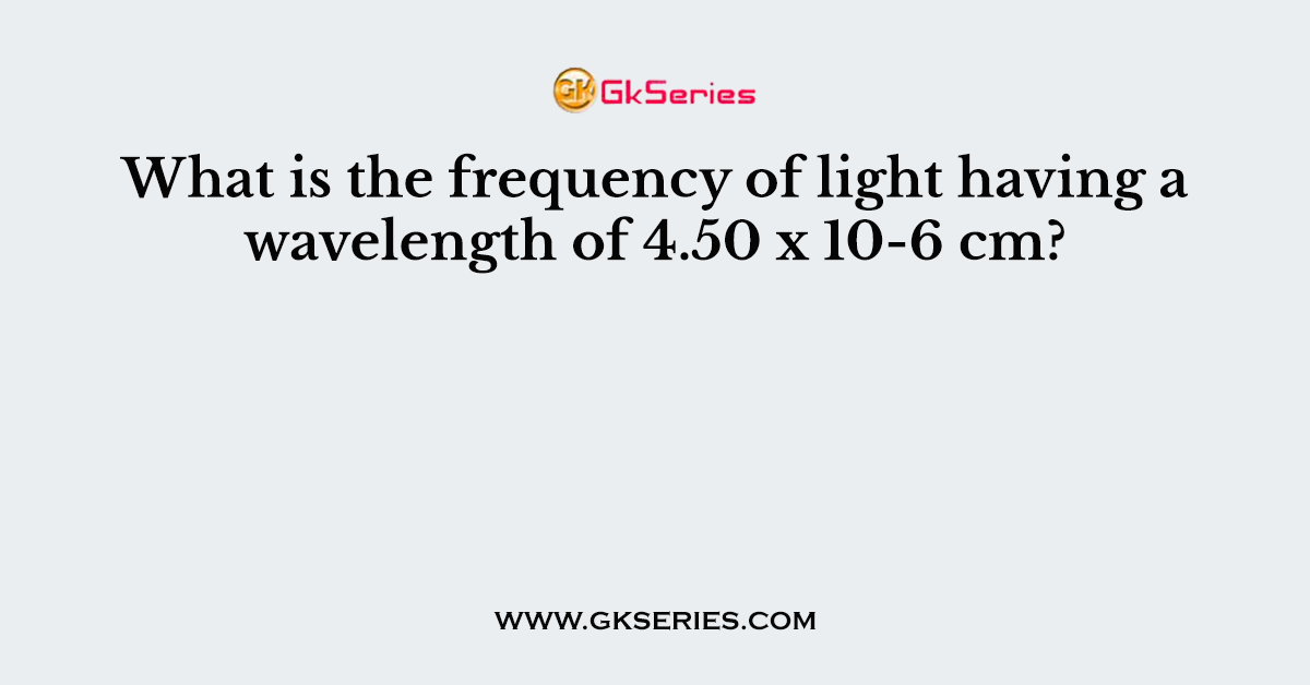 What is the frequency of light having a wavelength of 4.50 x 10-6 cm?