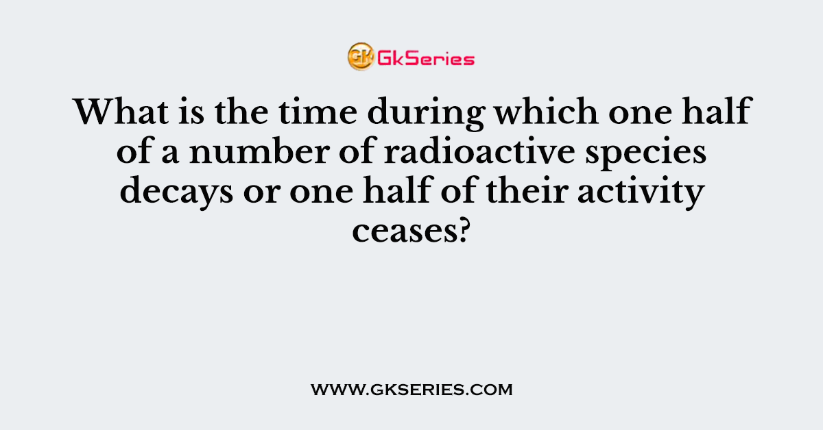 What is the time during which one half of a number of radioactive species decays or one half of their activity ceases?