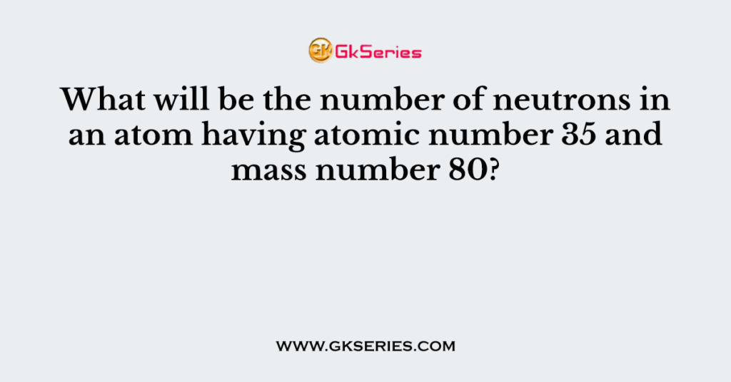 What will be the number of neutrons in an atom having atomic number 35 and mass number 80?