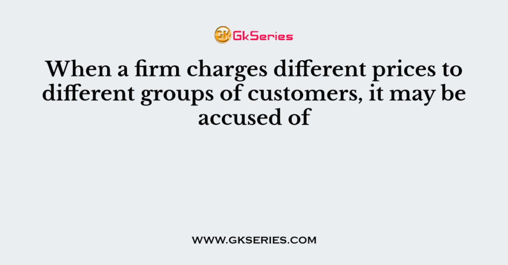 When a firm charges different prices to different groups of customers, it may be accused of