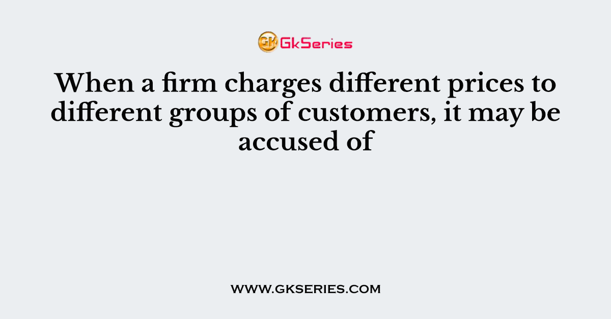 When a firm charges different prices to different groups of customers, it may be accused of