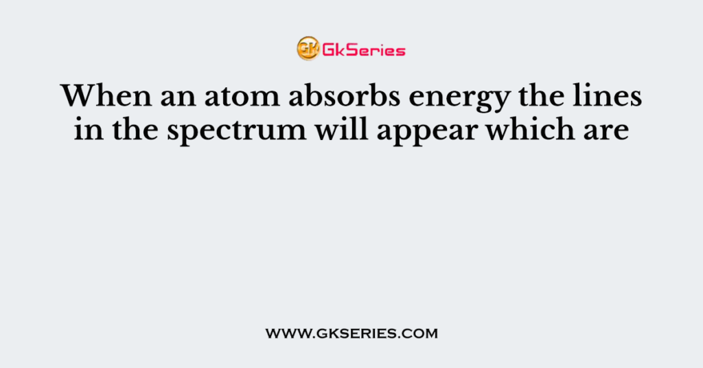 When an atom absorbs energy the lines in the spectrum will appear which are