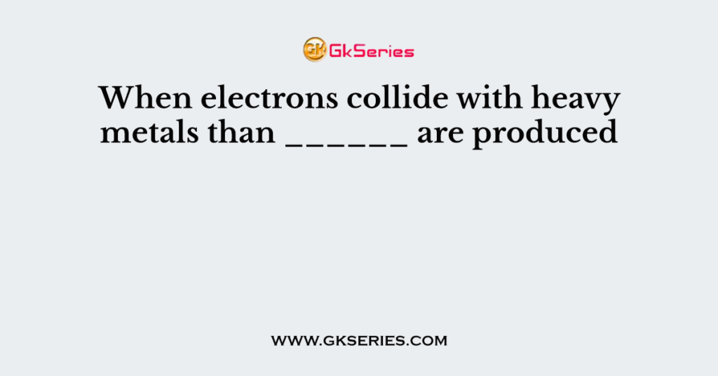 When electrons collide with heavy metals than ______ are produced