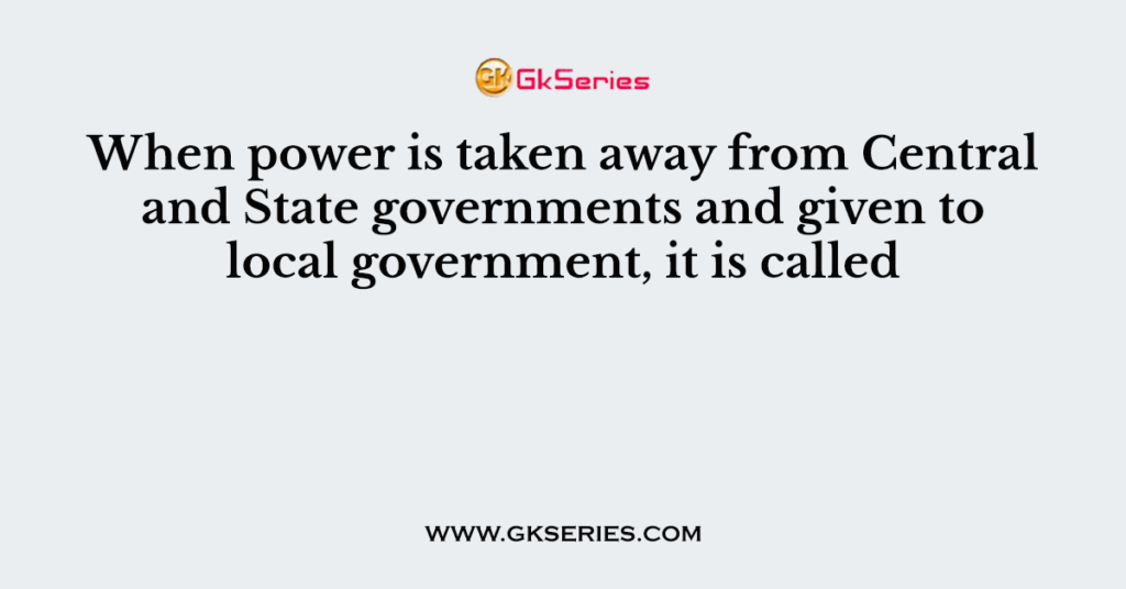 When power is taken away from Central and State governments and given to local government, it is called