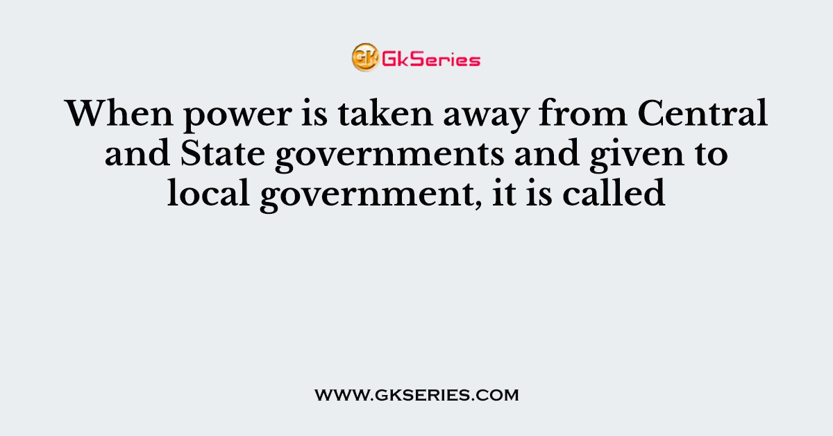 When power is taken away from Central and State governments and given to local government, it is called