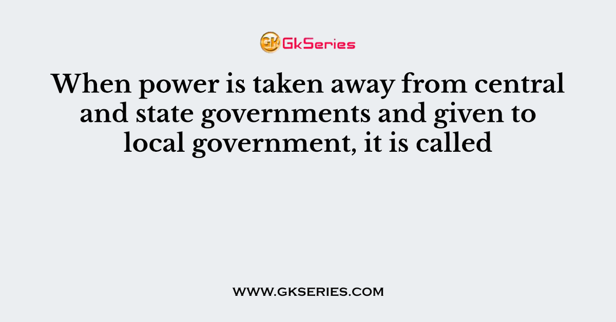When power is taken away from central and state governments and given to local government, it is called