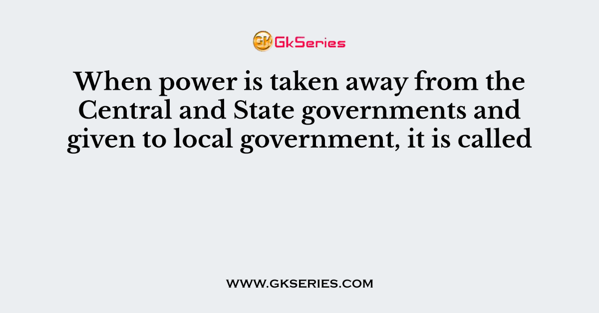 When power is taken away from the Central and State governments and given to local government, it is called