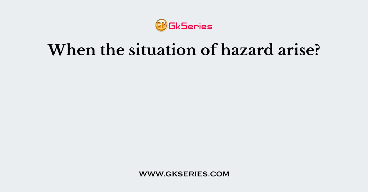 When the situation of hazard arise?