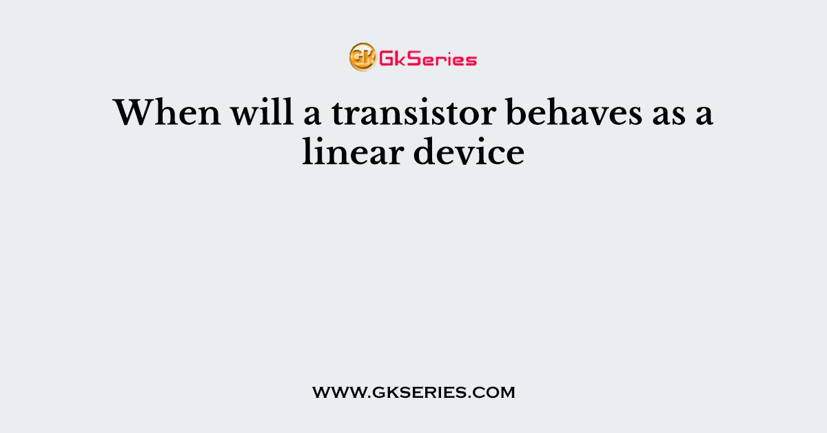 When will a transistor behaves as a linear device