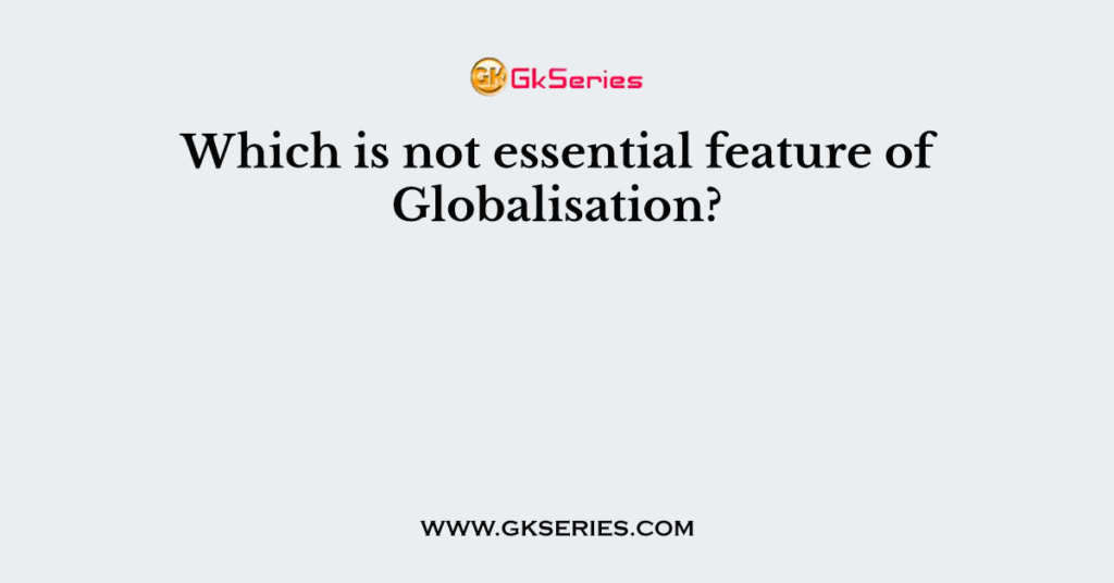 Which is not essential feature of Globalisation?