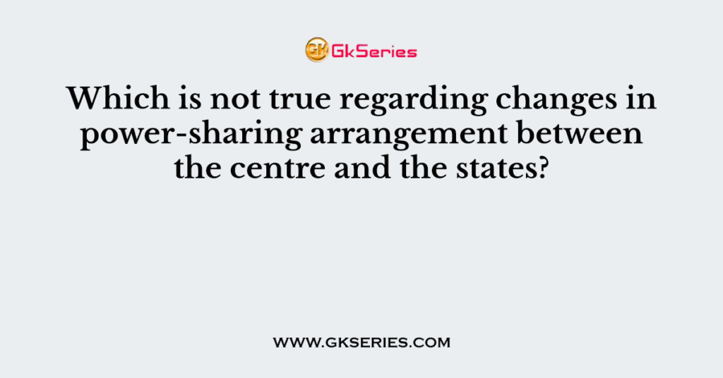 Which is not true regarding changes in power-sharing arrangement between the centre and the states?