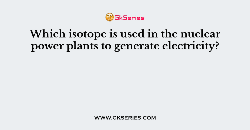 Which isotope is used in the nuclear power plants to generate electricity?